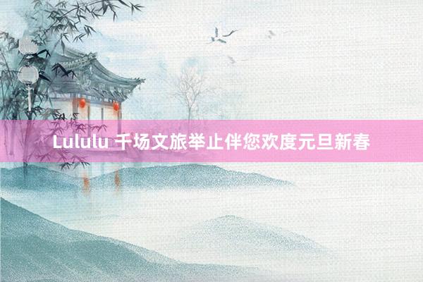 Lululu 千场文旅举止伴您欢度元旦新春