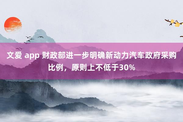 文爱 app 财政部进一步明确新动力汽车政府采购比例，原则上不低于30%