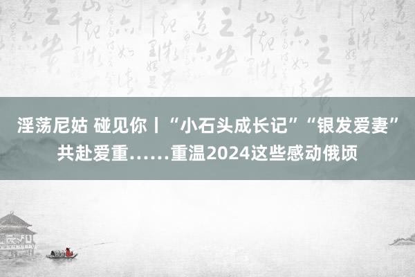 淫荡尼姑 碰见你丨“小石头成长记”“银发爱妻”共赴爱重……重温2024这些感动俄顷