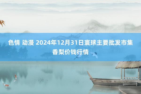 色情 动漫 2024年12月31日寰球主要批发市集香梨价钱行情