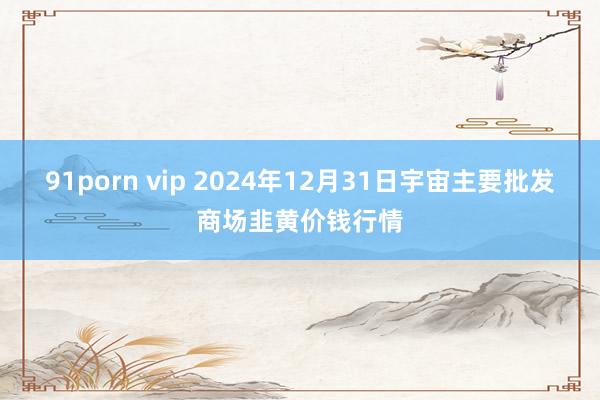 91porn vip 2024年12月31日宇宙主要批发商场韭黄价钱行情