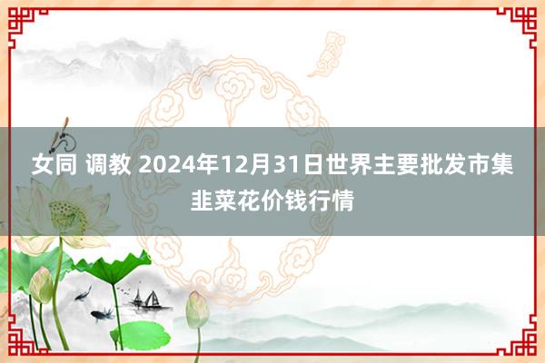 女同 调教 2024年12月31日世界主要批发市集韭菜花价钱行情