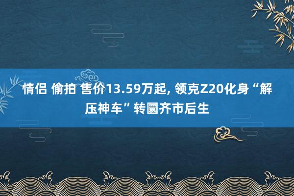 情侣 偷拍 售价13.59万起， 领克Z20化身“解压神车”转圜齐市后生