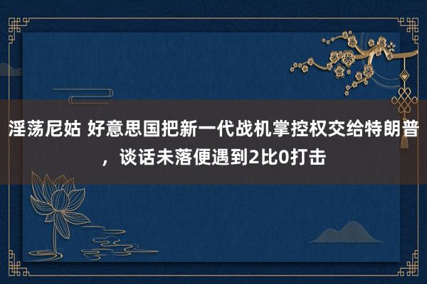 淫荡尼姑 好意思国把新一代战机掌控权交给特朗普，谈话未落便遇到2比0打击