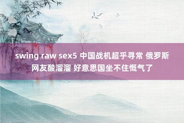 swing raw sex5 中国战机超乎寻常 俄罗斯网友酸溜溜 好意思国坐不住慨气了