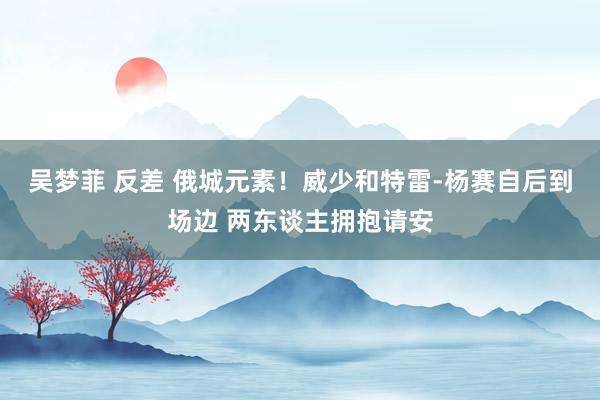 吴梦菲 反差 俄城元素！威少和特雷-杨赛自后到场边 两东谈主拥抱请安