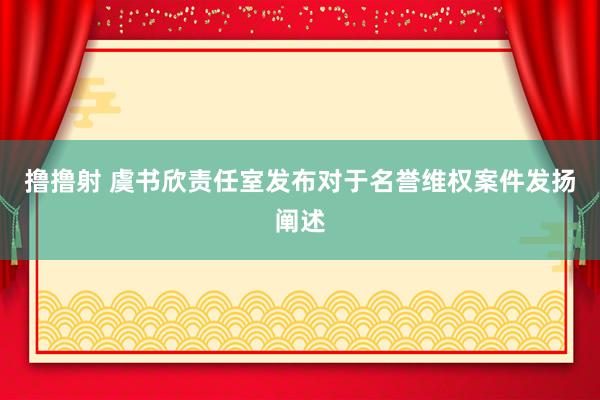 撸撸射 虞书欣责任室发布对于名誉维权案件发扬阐述