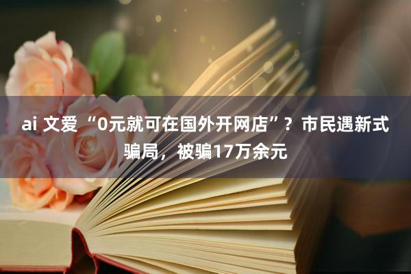 ai 文爱 “0元就可在国外开网店”？市民遇新式骗局，被骗17万余元