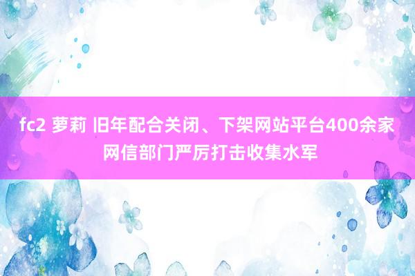 fc2 萝莉 旧年配合关闭、下架网站平台400余家 网信部门严厉打击收集水军