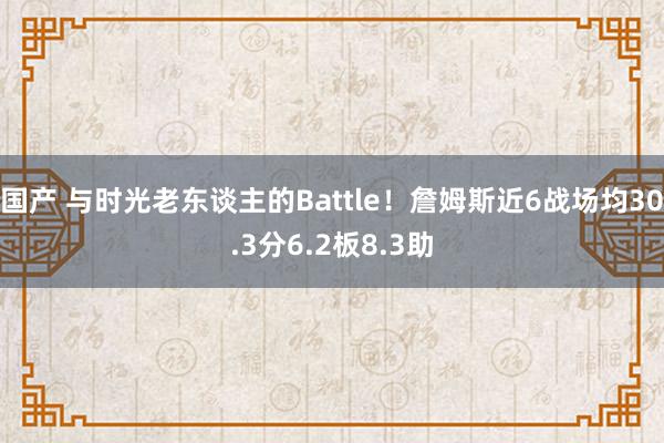 国产 与时光老东谈主的Battle！詹姆斯近6战场均30.3分6.2板8.3助