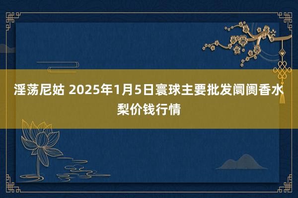 淫荡尼姑 2025年1月5日寰球主要批发阛阓香水梨价钱行情