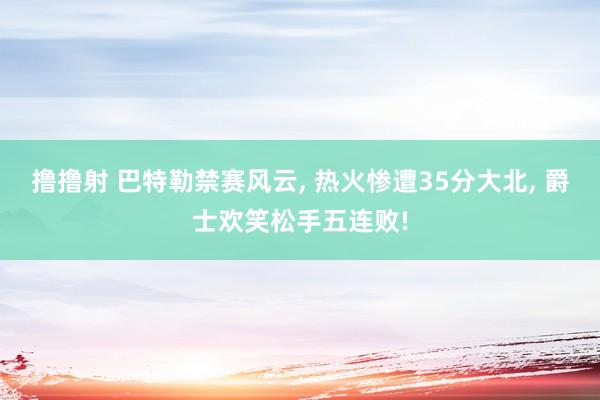 撸撸射 巴特勒禁赛风云， 热火惨遭35分大北， 爵士欢笑松手五连败!