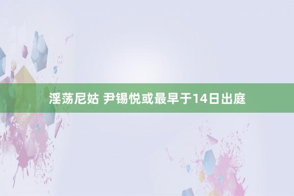 淫荡尼姑 尹锡悦或最早于14日出庭