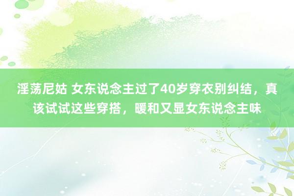 淫荡尼姑 女东说念主过了40岁穿衣别纠结，真该试试这些穿搭，暖和又显女东说念主味