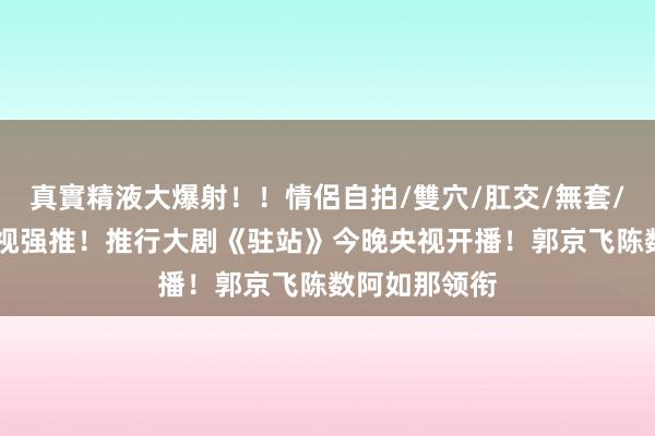 真實精液大爆射！！情侶自拍/雙穴/肛交/無套/大量噴精 央视强推！推行大剧《驻站》今晚央视开播！郭京飞陈数阿如那领衔