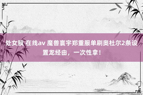 处女膜 在线av 魔兽寰宇郑重服单刷奥杜尔2条设置龙经由，一次性拿！