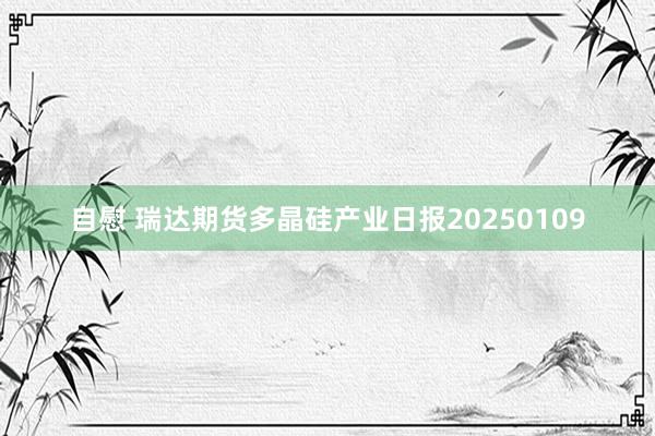 自慰 瑞达期货多晶硅产业日报20250109