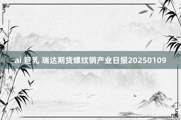 ai 巨乳 瑞达期货螺纹钢产业日报20250109