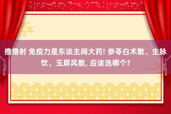 撸撸射 免疫力是东谈主间大药! 参苓白术散、生脉饮、玉屏风散， 应该选哪个?