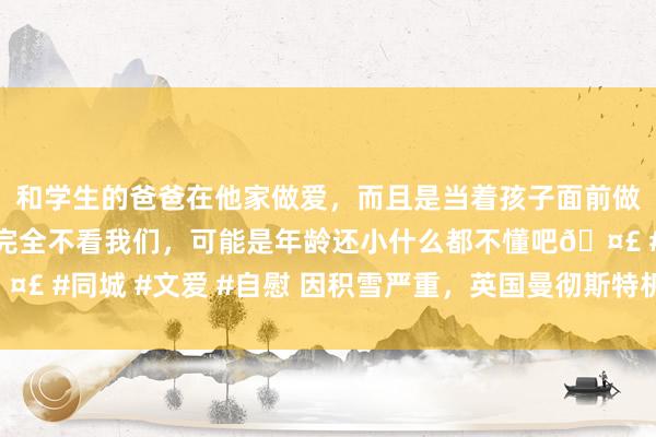 和学生的爸爸在他家做爱，而且是当着孩子面前做爱，太刺激了，孩子完全不看我们，可能是年龄还小什么都不懂吧🤣 #同城 #文爱 #自慰 因积雪严重，英国曼彻斯特机场跑说念临时关闭