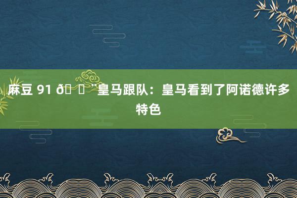 麻豆 91 🚨皇马跟队：皇马看到了阿诺德许多特色