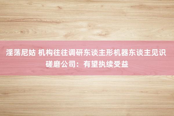 淫荡尼姑 机构往往调研东谈主形机器东谈主见识 磋磨公司：有望执续受益