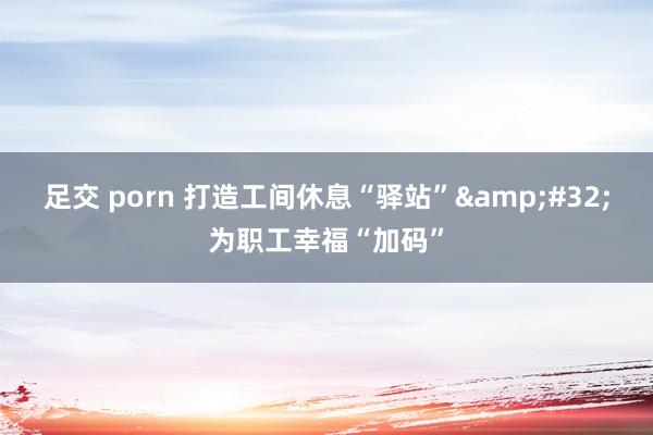 足交 porn 打造工间休息“驿站”&#32;为职工幸福“加码”