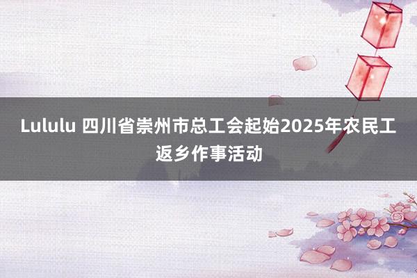 Lululu 四川省崇州市总工会起始2025年农民工返乡作事活动