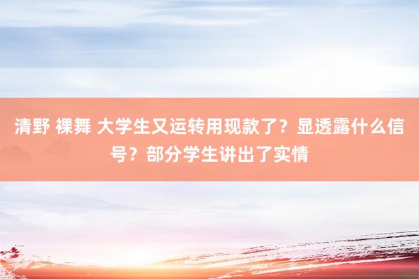 清野 裸舞 大学生又运转用现款了？显透露什么信号？部分学生讲出了实情