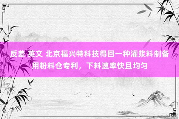 反差 英文 北京福兴特科技得回一种灌浆料制备用粉料仓专利，下料速率快且均匀