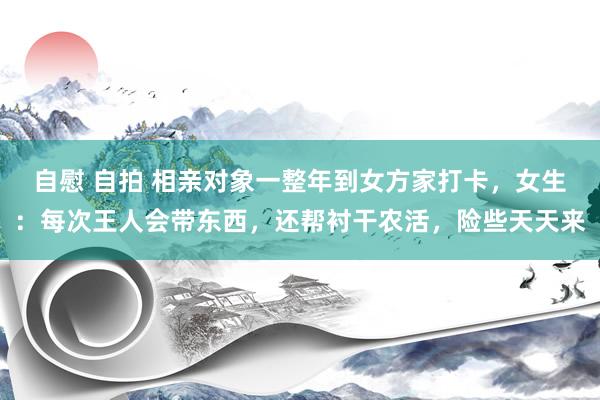 自慰 自拍 相亲对象一整年到女方家打卡，女生：每次王人会带东西，还帮衬干农活，险些天天来