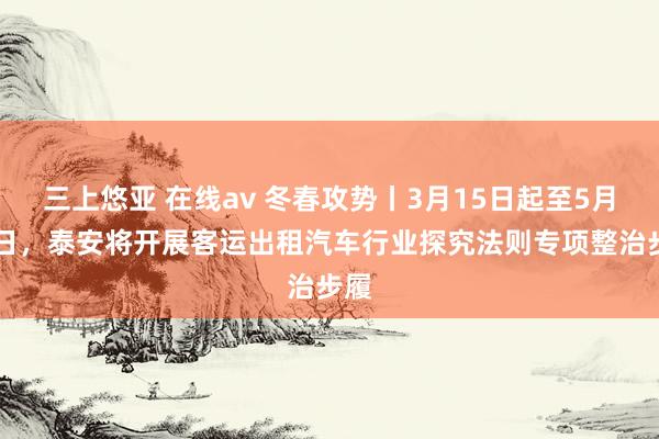 三上悠亚 在线av 冬春攻势丨3月15日起至5月31日，泰安将开展客运出租汽车行业探究法则专项整治步履