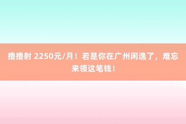 撸撸射 2250元/月！若是你在广州闲逸了，难忘来领这笔钱！