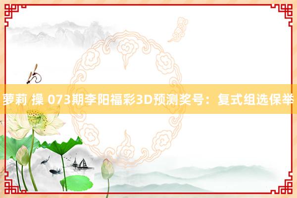 萝莉 操 073期李阳福彩3D预测奖号：复式组选保举