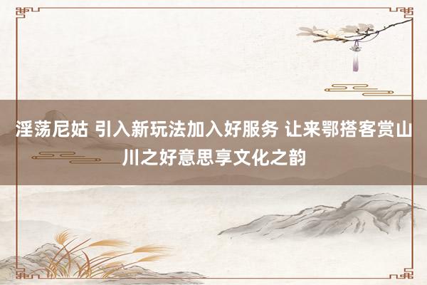 淫荡尼姑 引入新玩法加入好服务 让来鄂搭客赏山川之好意思享文化之韵