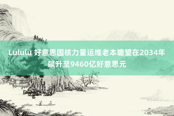 Lululu 好意思国核力量运维老本瞻望在2034年飙升至9460亿好意思元