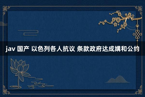 jav 国产 以色列各人抗议 条款政府达成媾和公约